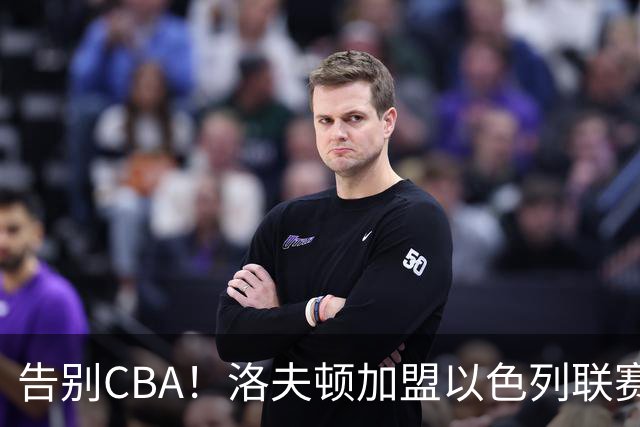 告别CBA！洛夫顿加盟以色列联赛，上海男篮新赛季冲冠遭遇考验