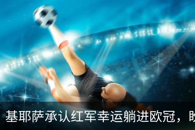 基耶萨承认红军幸运躺进欧冠，盼伊劳拉时代开启救赎新篇