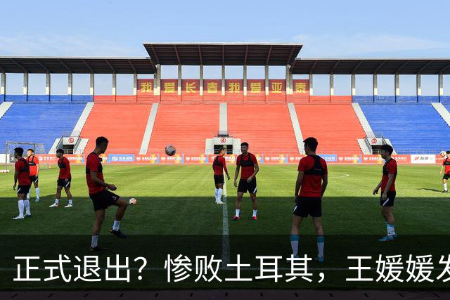正式退出？惨败土耳其，王媛媛发声沮丧，官宣决定，赵勇看懂