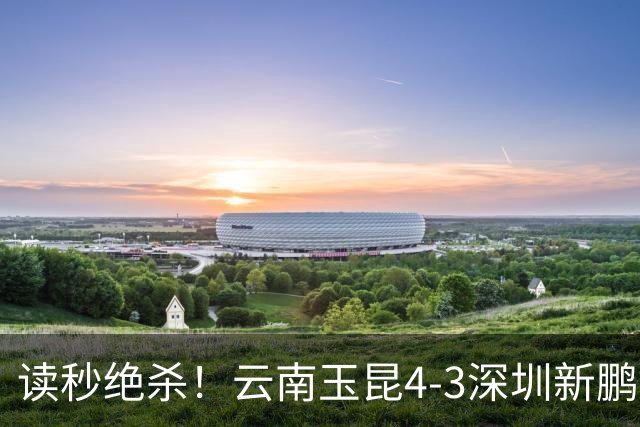 读秒绝杀！云南玉昆4-3深圳新鹏城，卡约双响侯永永乌龙，产生3大不可思议
