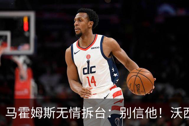 马霍姆斯无情拆台：别信他！沃西公开回怼我上场能砍30分